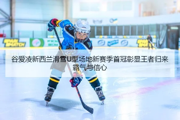 谷爱凌新西兰滑雪U型场地新赛季首冠彰显王者归来霸气与信心