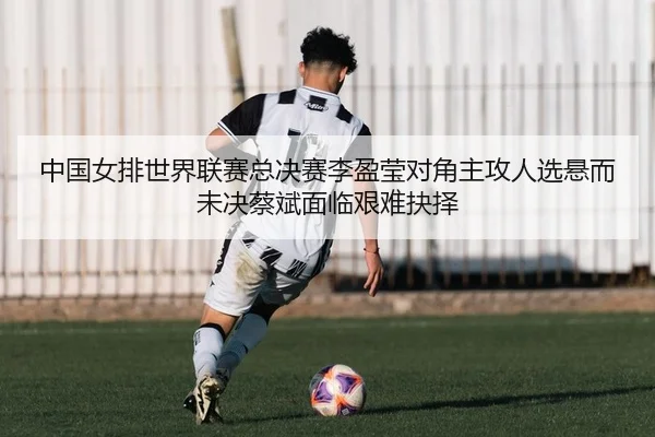 中国女排世界联赛总决赛李盈莹对角主攻人选悬而未决蔡斌面临艰难抉择